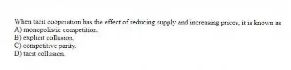 When tacit cooperation has the effect of reducing supply and increasing prices, it is known as
A) monopolistic competition.
B) explicit collusion.
C) competitive parity.
D) tacit collusion.
