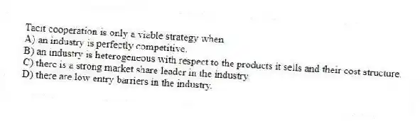 Tacit cooperation is only a viable strategy when
A) an industry is perfectly competitive.
B) an industry is heterogeneous with respect to the products it sells and their cost structure.
C) there is a strong market share leader in the industry.
D) there are low entry barriers in the industry.