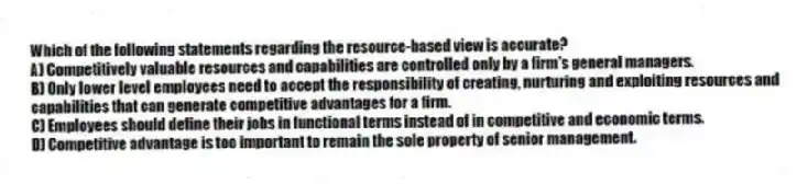 Which of the following statements regarding the resource-based view is accurate?
A) Competitively valuable resources and capabilities are controlled only by a firm's general managers.
B) Only lower level employees need to accept the responsibility of creating, nurturing and exploiting resources and capabilities that can generate competitive advantages for a firm.
C) Employees should define their jobs in functional terms instead of in competitive and economic terms.
D) Competitive advantage is too important to remain the sole property of senior management.