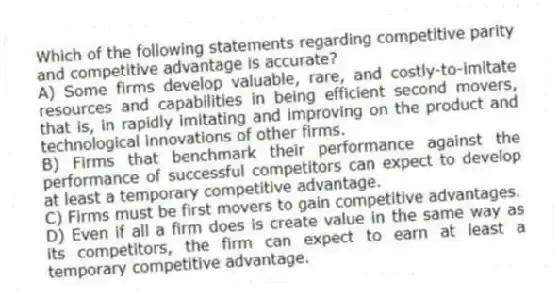 Which of the following statements regarding competitive parity and competitive advantage is accurate?
A) Some firms develop valuable, rare, and costly-to-imitate resources and capabilities in being efficient second movers, that is, in rapidly imitating and improving on the product and technological innovations of other firms.
B) Firms that benchmark their performance against the performance of successful competitors can expect to develop at least a temporary competitive advantage.
C) Firms must be first movers to gain competitive advantages.
D) Even if all a firm does is create value in the same way as its competitors, the firm can expect to earn at least a temporary competitive advantage.