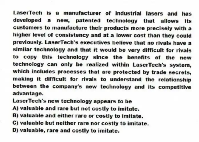 LaserTech is a manufacturer of industrial lasers and has developed a new, patented technology that allows its customers to manufacture their products more precisely with a higher level of consistency and at a lower cost than they could previously. LaserTech's executives believe that no rivals have a similar technology and that it would be very difficult for rivals to copy this technology since the benefits of the new technology can only be realized within LaserTech's system, which includes processes that are protected by trade secrets, making it difficult for rivals to understand the relationship between the company's new technology and its competitive advantage.
-LaserTech's new technology appears to be
A) valuable and rare but not costly to imitate.
B) valuable and either rare or costly to imitate.
C) valuable but neither rare nor costly to imitate.
D) valuable, rare and costly to imitate.