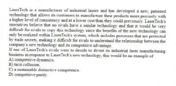 LaserTech is a manufacturer of industrial lasers and has developed a new, patented technology that allows its customers to manufacture their products more precisely with a higher level of consistency and at a lower cost than they could previously. LaserTech's executives believe that no rivals have a similar technology and that it would be very difficult for rivals to copy this technology since the benefits of the new technology can only be realized within LaserTech's system, which includes processes that are protected by trade secrets, making it difficult for rivals to understand the relationship between the company's new technology and its competitive advantage.
-If one of LaserTech's rivals were to decide to divest its industrial laser manufacturing business in response to LaserTech's new technology, this would be an example of
A) competitive dynamics.
B) tacit collusion.
C) a sustainable distinctive competence.
D) competitive parity.