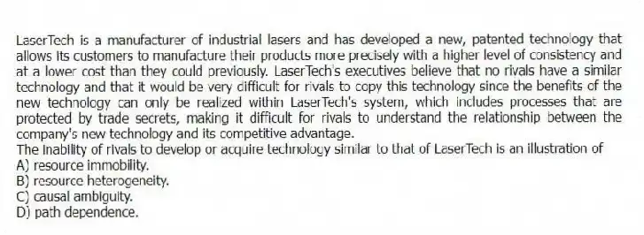 LaserTech is a manufacturer of industrial lasers and has developed a new, patented technology that allows its customers to manufacture their products more precisely with a higher level of consistency and at a lower cost than they could previously. LaserTech's executives believe that no rivals have a similar technology and that it would be very difficult for rivals to copy this technology since the benefits of the new technology can only be realized within LaserTech's system, which includes processes that are protected by trade secrets, making it difficult for rivals to understand the relationship between the company's new technology and its competitive advantage.
-The inability of rivals to develop or acquire technology similar to that of LaserTech is an illustration of
A) resource immobility.
B) resource heterogeneity.
C) causal ambiguity.
D) path dependence.