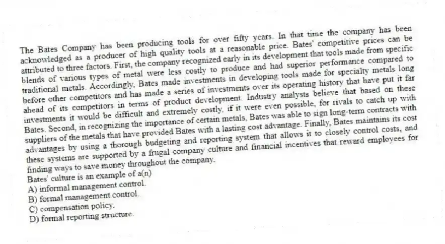 The Bates Company has been producing tools for over fifty years. In that time the company has been acknowledged as a producer of high quality tools at a reasonable price. Bates' competitive prices can be attributed to three factors. First, the company recognized early in its development that tools made from specific blends of various types of metal were less costly to produce and had superior performance compared to traditional metals. Accordingly, Bates made investments in developing tools made for specialty metals long before other competitors and has made a series of investments over its operating history that have put it far ahead of its competitors in terms of product development. Industry analysts believe that based on these investments it would be difficult and extremely costly, if it were even possible, for rivals to catch up with Bates. Second, in recognizing the importance of certain metals, Bates was able to sign long-term contracts with suppliers of the metals that have provided Bates with a lasting cost advantage. Finally, Bates maintains its cost advantages by using a thorough budgeting and reporting system that allows it to closely control costs, and these systems are supported by a frugal company culture and financial incentives that reward employees for finding ways to save money throughout the company.
-Bates' culture is an example of a(n)
A) informal management control.
B) formal management control.
C) compensation policy.
D) formal reporting structure.