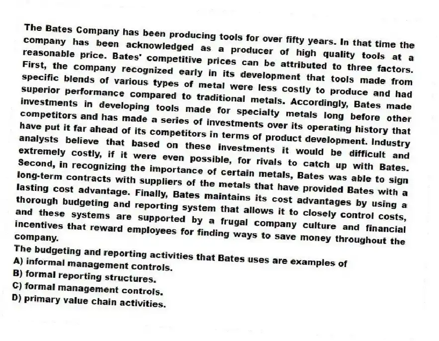 The Bates Company has been producing tools for over fifty years. In that time the company has been acknowledged as a producer of high quality tools at a reasonable price. Bates' competitive prices can be attributed to three factors. First, the company recognized early in its development that tools made from specific blends of various types of metal were less costly to produce and had superior performance compared to traditional metals. Accordingly, Bates made investments in developing tools made for specialty metals long before other competitors and has made a series of investments over its operating history that have put it far ahead of its competitors in terms of product development. Industry analysts believe that based on these investments it would be difficult and extremely costly, if it were even possible, for rivals to catch up with Bates. Second, in recognizing the importance of certain metals, Bates was able to sign long-term contracts with suppliers of the metals that have provided Bates with a lasting cost advantage. Finally, Bates maintains its cost advantages by using a thorough budgeting and reporting system that allows it to closely control costs, and these systems are supported by a frugal company culture and financial incentives that reward employees for finding ways to save money throughout the company.
-The budgeting and reporting activities that Bates uses are examples of
A) informal management controls.
B) formal reporting structures.
C) formal management controls.
D) primary value chain activities.