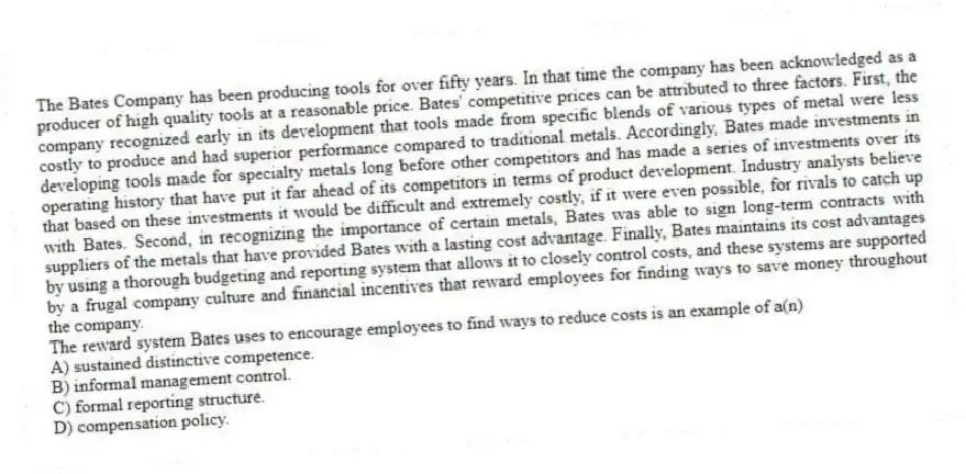 The Bates Company has been producing tools for over fifty years. In that time the company has been acknowledged as a producer of high quality tools at a reasonable price. Bates' competitive prices can be attributed to three factors. First, the company recognized early in its development that tools made from specific blends of various types of metal were less costly to produce and had superior performance compared to traditional metals. Accordingly, Bates made investments in developing tools made for specialty metals long before other competitors and has made a series of investments over its operating history that have put it far ahead of its competitors in terms of product development. Industry analysts believe that based on these investments it would be difficult and extremely costly, if it were even possible, for rivals to catch up with Bates. Second, in recognizing the importance of certain metals, Bates was able to sign long-term contracts with suppliers of the metals that have provided Bates with a lasting cost advantage. Finally, Bates maintains its cost advantages by using a thorough budgeting and reporting system that allows it to closely control costs, and these systems are supported by a frugal company culture and financial incentives that reward employees for finding ways to save money throughout the company.
-The reward system Bates uses to encourage employees to find ways to reduce costs is an example of a(n)
A) sustained distinctive competence.
B) informal management control.
C) formal reporting structure.
D) compensation policy.