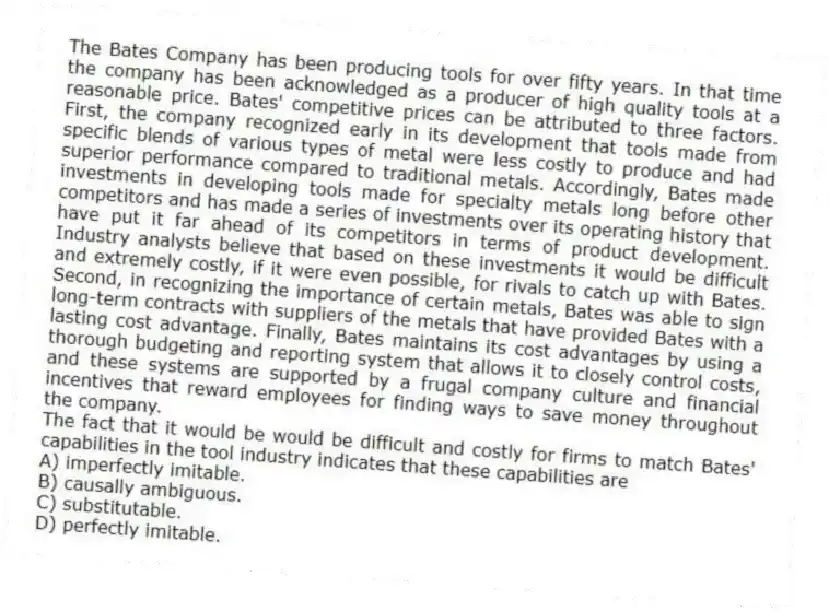 The Bates Company has been producing tools for over fifty years. In that time the company has been acknowledged as a producer of high quality tools at a reasonable price. Bates' competitive prices can be attributed to three factors. First, the company recognized early in its development that tools made from specific blends of various types of metal were less costly to produce and had superior performance compared to traditional metals. Accordingly, Bates made investments in developing tools made for specialty metals long before other competitors and has made a series of investments over its operating history that have put it far ahead of its competitors in terms of product development. Industry analysts believe that based on these investments it would be difficult and extremely costly, if it were even possible, for rivals to catch up with Bates. Second, in recognizing the importance of certain metals, Bates was able to sign long-term contracts with suppliers of the metals that have provided Bates with a lasting cost advantage. Finally, Bates maintains its cost advantages by using a thorough budgeting and reporting system that allows it to closely control costs, and these systems are supported by a frugal company culture and financial incentives that reward employees for finding ways to save money throughout the company.
-The fact that it would be would be difficult and costly for firms to match Bates' capabilities in the tool industry indicates that these capabilities are
A) imperfectly imitable.
B) causally ambiguous.
C) substitutable.
D) perfectly imitable.