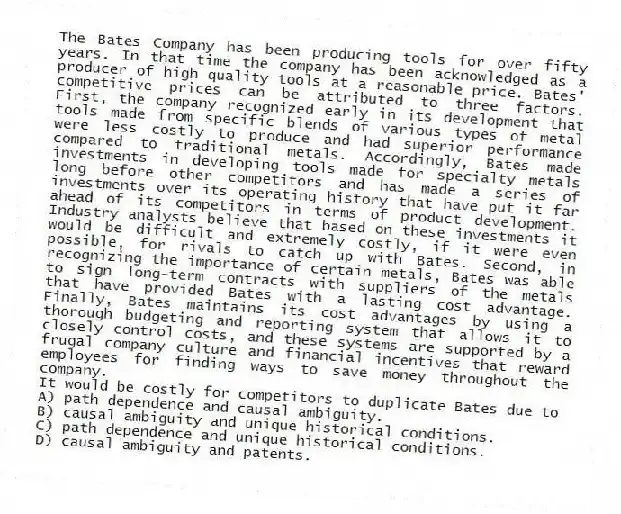 The Bates Company has been producing tools for over fifty years. In that time the company has been acknowledged as a producer of high quality tools at a reasonable price. Bates' competitive prices can be attributed to three factors. First, the company recognized early in its development that tools made from specific blends of various types of metal were less costly to produce and had superior performance compared to traditional metals. Accordingly, Bates made investments in developing tools made for specialty metals long before other competitors and has made a series of investments over its operating history that have put it far ahead of its competitors in terms of product development. Industry analysts believe that based on these investments it would be difficult and extremely costly, if it were even possible, for rivals to catch up with Bates. Second, in recognizing the importance of certain metals, Bates was able to sign long-term contracts with suppliers of the metals that have provided Bates with a lasting cost advantage. Finally, Bates maintains its cost advantages by using a thorough budgeting and reporting system that allows it to closely control costs, and these systems are supported by a frugal company culture and financial incentives that reward employees for finding ways to save money throughout the company.
-It would be costly for competitors to duplicate Bates due to
A) path dependence and causal ambiguity.
B) causal ambiguity and unique historical conditions.
C) path dependence and unique historical conditions.
D) causal ambiguity and patents.