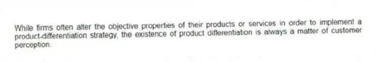 While firms often alter the objective properties of their products or services in order to implement a product-differentiation strategy, the existence of product differentiation is always a matter of customer perception.