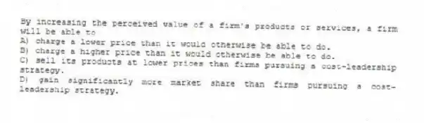 By increasing the perceived value of a firm's products or services, a firm will be able to
A) charge a lower price than it would otherwise be able to do.
B) charge a higher price than it would otherwise be able to do.
C) sell its products at lower prices than firms pursuing a cost-leadership strategy.
D) gain significantly more market share than firms pursuing a cost-leadership strategy.