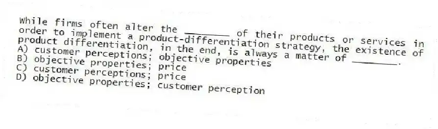 While firms often alter the ________ of their products or services in order to implement a product-differentiation strategy, the existence of product differentiation, in the end, is always a matter of ________.
A) customer perceptions; objective properties
B) objective properties; price
C) customer perceptions; price
D) objective properties; customer perception
