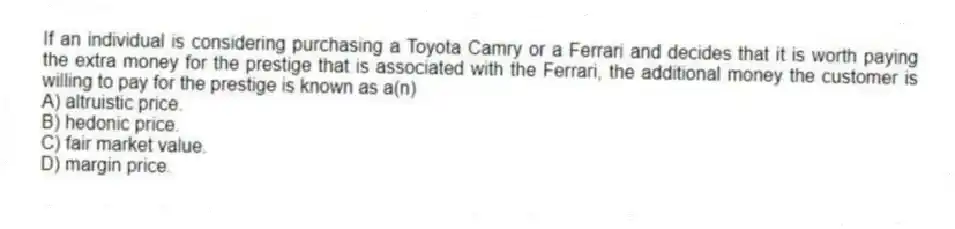If an individual is considering purchasing a Toyota Camry or a Ferrari and decides that it is worth paying the extra money for the prestige that is associated with the Ferrari, the additional money the customer is willing to pay for the prestige is known as a(n)
A) altruistic price.
B) hedonic price.
C) fair market value.
D) margin price.