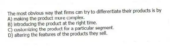 The most obvious way that firms can try to differentiate their products is by
A) making the product more complex.
B) introducing the product at the right time.
C) customizing the product for a particular segment.
D) altering the features of the products they sell.