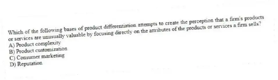 Which of the following bases of product differentiation attempts to create the perception that a firm's products or services are unusually valuable by focusing directly on the attributes of the products or services a firm sells?
A) Product complexity
B) Product customization
C) Consumer marketing
D) Reputation