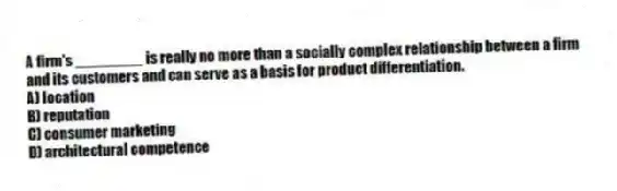 A firm's ________ is really no more than a socially complex relationship between a firm and its customers and can serve as a basis for product differentiation.
A) location
B) reputation
C) consumer marketing
D) architectural competence