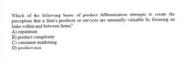 Which of the following bases of product differentiation attempts to create the perception that a firm's products or services are unusually valuable by focusing on links within and between firms?
A) reputation
B) product complexity
C) consumer marketing
D) product mix