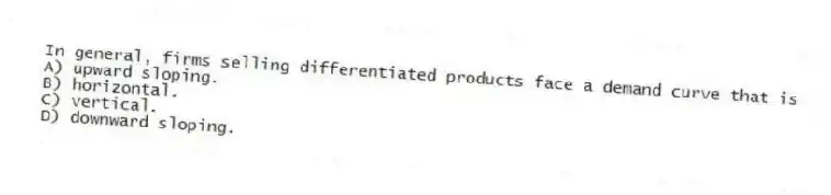 In general, firms selling differentiated products face a demand curve that is
A) upward sloping.
B) horizontal.
C) vertical.
D) downward sloping.