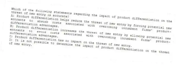Which of the following statements regarding the impact of product differentiation on the threat of new entry is accurate?
A) Product differentiation helps reduce the threat of new entry by forcing potential new entrants to absorb costs associated with overcoming incumbent firms' product-differentiation advantages.
B) Product differentiation increases the threat of new entry by allowing potential new entrants to avoid costs associated with overcoming incumbent firms' product-differentiation advantages.
C) Product differentiation has no impact on the threat of new entry.
D) It is not possible to determine the impact of product differentiation on the threat of new entry.