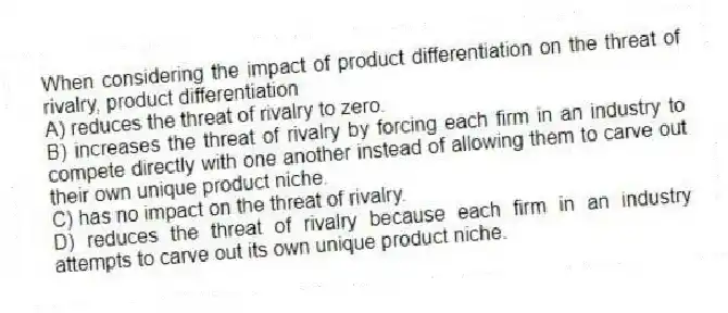 When considering the impact of product differentiation on the threat of rivalry, product differentiation
A) reduces the threat of rivalry to zero.
B) increases the threat of rivalry by forcing each firm in an industry to compete directly with one another instead of allowing them to carve out their own unique product niche.
C) has no impact on the threat of rivalry.
D) reduces the threat of rivalry because each firm in an industry attempts to carve out its own unique product niche.