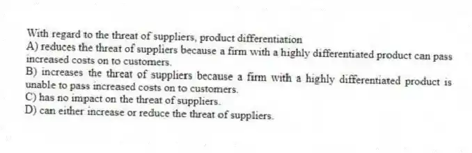 With regard to the threat of suppliers, product differentiation
A) reduces the threat of suppliers because a firm with a highly differentiated product can pass increased costs on to customers.
B) increases the threat of suppliers because a firm with a highly differentiated product is unable to pass increased costs on to customers.
C) has no impact on the threat of suppliers.
D) can either increase or reduce the threat of suppliers.