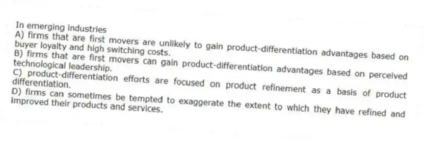 In emerging industries
A) firms that are first movers are unlikely to gain product-differentiation advantages based on buyer loyalty and high switching costs.
B) firms that are first movers can gain product-differentiation advantages based on perceived technological leadership.
C) product-differentiation efforts are focused on product refinement as a basis of product differentiation.
D) firms can sometimes be tempted to exaggerate the extent to which they have refined and improved their products and services.