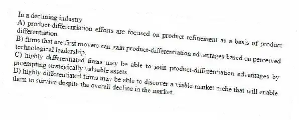 In a declining industry
A) product-differentiation efforts are focused on product refinement as a basis of product differentiation.
B) firms that are first movers can gain product-differentiation advantages based on perceived technological leadership.
C) highly differentiated firms may be able to gain product-differentiation advantages by preempting strategically valuable assets.
D) highly differentiated firms may be able to discover a viable market niche that will enable them to survive despite the overall decline in the market.