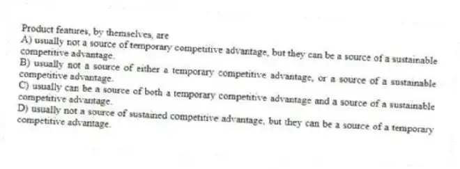 Product features, by themselves, are
A) usually not a source of temporary competitive advantage, but they can be a source of a sustainable competitive advantage.
B) usually not a source of either a temporary competitive advantage, or a source of a sustainable competitive advantage.
C) usually can be a source of both a temporary competitive advantage and a source of a sustainable competitive advantage.
D) usually not a source of sustained competitive advantage, but they can be a source of a temporary competitive advantage.