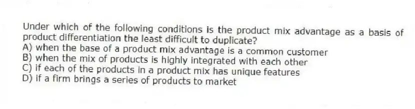 Under which of the following conditions is the product mix advantage as a basis of product differentiation the least difficult to duplicate?
A) when the base of a product mix advantage is a common customer
B) when the mix of products is highly integrated with each other
C) if each of the products in a product mix has unique features
D) if a firm brings a series of products to market