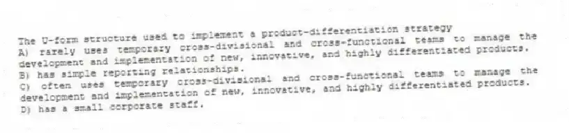 The U-form structure used to implement a product-differentiation strategy
A) rarely uses temporary cross-divisional and cross-functional teams to manage the development and implementation of new, innovative, and highly differentiated products.
B) has simple reporting relationships.
C) often uses temporary cross-divisional and cross-functional teams to manage the development and implementation of new, innovative, and highly differentiated products.
D) has a small corporate staff.