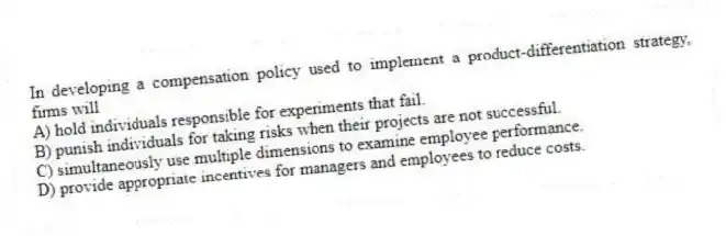 In developing a compensation policy used to implement a product-differentiation strategy, firms will
A) hold individuals responsible for experiments that fail.
B) punish individuals for taking risks when their projects are not successful.
C) simultaneously use multiple dimensions to examine employee performance.
D) provide appropriate incentives for managers and employees to reduce costs.