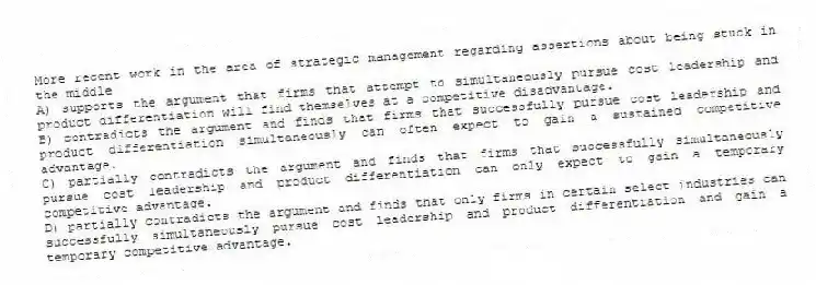 More recent work in the area of strategic management regarding assertions about being stuck in the middle
A) supports the argument that firms that attempt to simultaneously pursue cost leadership and product differentiation will find themselves at a competitive disadvantage.
B) contradicts the argument and finds that firms that successfully pursue cost leadership and product differentiation simultaneously can often expect to gain a sustained competitive advantage.
C) partially contradicts the argument and finds that firms that successfully simultaneously pursue cost leadership and product differentiation can only expect to gain a temporary competitive advantage.
D) partially contradicts the argument and finds that only firms in certain select industries can successfully simultaneously pursue cost leadership and product differentiation and gain a temporary competitive advantage.