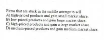 Firms that are stuck in the middle attempt to sell
A) high-priced products and gain small market share.
B) low-priced products and gain large market share.
C) high-priced products and gain a large market share.
D) medium-priced products and gain medium market share.