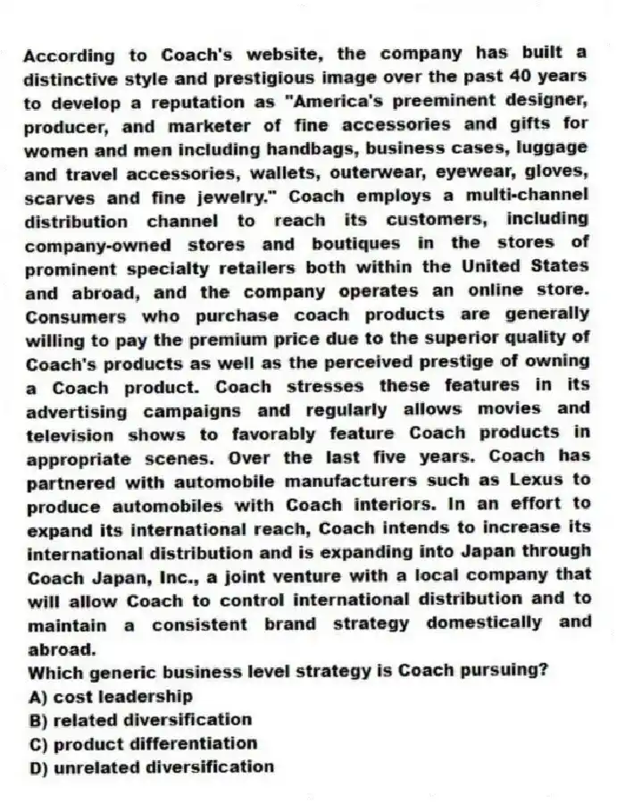 According to Coach's website, the company has built a distinctive style and prestigious image over the past 40 years to develop a reputation as "America's preeminent designer, producer, and marketer of fine accessories and gifts for women and men including handbags, business cases, luggage and travel accessories, wallets, outerwear, eyewear, gloves, scarves and fine jewelry." Coach employs a multi-channel distribution channel to reach its customers, including company-owned stores and boutiques in the stores of prominent specialty retailers both within the United States and abroad, and the company operates an online store. Consumers who purchase coach products are generally willing to pay the premium price due to the superior quality of Coach's products as well as the perceived prestige of owning a Coach product. Coach stresses these features in its advertising campaigns and regularly allows movies and television shows to favorably feature Coach products in appropriate scenes. Over the last five years. Coach has partnered with automobile manufacturers such as Lexus to produce automobiles with Coach interiors. In an effort to expand its international reach, Coach intends to increase its international distribution and is expanding into Japan through Coach Japan, Inc., a joint venture with a local company that will allow Coach to control international distribution and to maintain a consistent brand strategy domestically and abroad.
-Which generic business level strategy is Coach pursuing?
A) cost leadership
B) related diversification
C) product differentiation
D) unrelated diversification