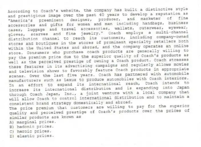 According to Coach's website, the company has built a distinctive style and prestigious image over the past 40 years to develop a reputation as "America's preeminent designer, producer, and marketer of fine accessories and gifts for women and men including handbags, business cases, luggage and travel accessories, wallets, outerwear, eyewear, gloves, scarves and fine jewelry." Coach employs a multi-channel distribution channel to reach its customers, including company-owned stores and boutiques in the stores of prominent specialty retailers both within the United States and abroad, and the company operates an online store. Consumers who purchase coach products are generally willing to pay the premium price due to the superior quality of Coach's products as well as the perceived prestige of owning a Coach product. Coach stresses these features in its advertising campaigns and regularly allows movies and television shows to favorably feature Coach products in appropriate scenes. Over the last five years. Coach has partnered with automobile manufacturers such as Lexus to produce automobiles with Coach interiors. In an effort to expand its international reach, Coach intends to increase its international distribution and is expanding into Japan through Coach Japan, Inc., a joint venture with a local company that will allow Coach to control international distribution and to maintain a consistent brand strategy domestically and abroad.
-The price premium that customers are willing to pay for the superior quality and perceived prestige of Coach's products over the prices of similar products are known as
A) marginal prices.
B) hedonic prices.
C) heroic prices.
D) elastic prices.
