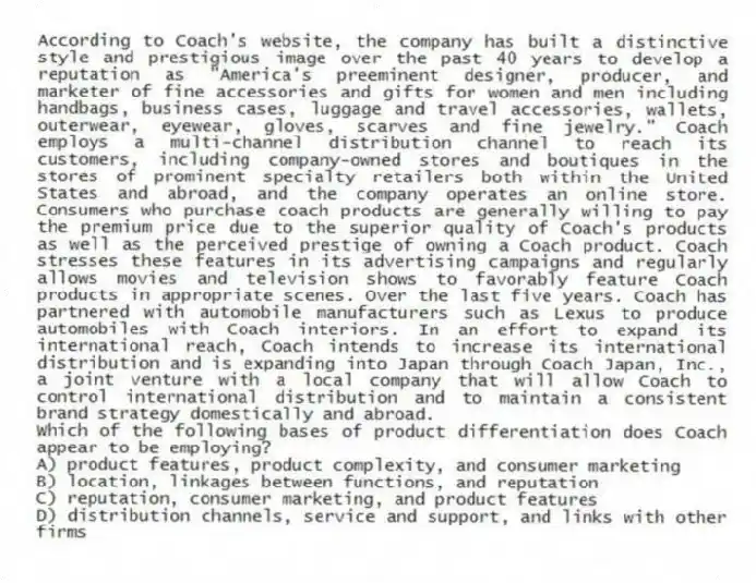 According to Coach's website, the company has built a distinctive style and prestigious image over the past 40 years to develop a reputation as "America's preeminent designer, producer, and marketer of fine accessories and gifts for women and men including handbags, business cases, luggage and travel accessories, wallets, outerwear, eyewear, gloves, scarves and fine jewelry." Coach employs a multi-channel distribution channel to reach its customers, including company-owned stores and boutiques in the stores of prominent specialty retailers both within the United States and abroad, and the company operates an online store. Consumers who purchase coach products are generally willing to pay the premium price due to the superior quality of Coach's products as well as the perceived prestige of owning a Coach product. Coach stresses these features in its advertising campaigns and regularly allows movies and television shows to favorably feature Coach products in appropriate scenes. Over the last five years. Coach has partnered with automobile manufacturers such as Lexus to produce automobiles with Coach interiors. In an effort to expand its international reach, Coach intends to increase its international distribution and is expanding into Japan through Coach Japan, Inc., a joint venture with a local company that will allow Coach to control international distribution and to maintain a consistent brand strategy domestically and abroad.
-Which of the following bases of product differentiation does Coach appear to be employing?
A) product features, product complexity, and consumer marketing
B) location, linkages between functions, and reputation
C) reputation, consumer marketing, and product features
D) distribution channels, service and support, and links with other firms