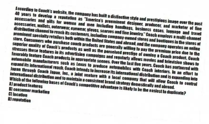 According to Coach's website, the company has built a distinctive style and prestigious image over the past 40 years to develop a reputation as "America's preeminent designer, producer, and marketer of fine accessories and gifts for women and men including handbags, business cases, luggage and travel accessories, wallets, outerwear, eyewear, gloves, scarves and fine jewelry." Coach employs a multi-channel distribution channel to reach its customers, including company-owned stores and boutiques in the stores of prominent specialty retailers both within the United States and abroad, and the company operates an online store. Consumers who purchase coach products are generally willing to pay the premium price due to the superior quality of Coach's products as well as the perceived prestige of owning a Coach product. Coach stresses these features in its advertising campaigns and regularly allows movies and television shows to favorably feature Coach products in appropriate scenes. Over the last five years. Coach has partnered with automobile manufacturers such as Lexus to produce automobiles with Coach interiors. In an effort to expand its international reach, Coach intends to increase its international distribution and is expanding into Japan through Coach Japan, Inc., a joint venture with a local company that will allow Coach to control international distribution and to maintain a consistent brand strategy domestically and abroad.
-Which of the following bases of Coach's competitive advantage is likely to be the easiest to duplicate?
A) product features
B) consumer marketing
C) location
D) reputation