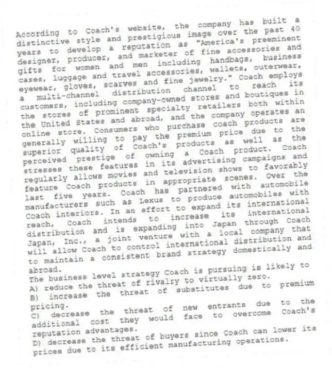 According to Coach's website, the company has built a distinctive style and prestigious image over the past 40 years to develop a reputation as "America's preeminent designer, producer, and marketer of fine accessories and gifts for women and men including handbags, business cases, luggage and travel accessories, wallets, outerwear, eyewear, gloves, scarves and fine jewelry." Coach employs a multi-channel distribution channel to reach its customers, including company-owned stores and boutiques in the stores of prominent specialty retailers both within the United States and abroad, and the company operates an online store. Consumers who purchase coach products are generally willing to pay the premium price due to the superior quality of Coach's products as well as the perceived prestige of owning a Coach product. Coach stresses these features in its advertising campaigns and regularly allows movies and television shows to favorably feature Coach products in appropriate scenes. Over the last five years. Coach has partnered with automobile manufacturers such as Lexus to produce automobiles with Coach interiors. In an effort to expand its international reach, Coach intends to increase its international distribution and is expanding into Japan through Coach Japan, Inc., a joint venture with a local company that will allow Coach to control international distribution and to maintain a consistent brand strategy domestically and abroad.
-The business level strategy Coach is pursuing is likely to
A) reduce the threat of rivalry to virtually zero.
B) increase the threat of substitutes due to premium pricing.
C) decrease the threat of new entrants due to the additional cost they would face to overcome Coach's reputation advantages.
D) decrease the threat of buyers since Coach can lower its prices due to its efficient manufacturing operations.