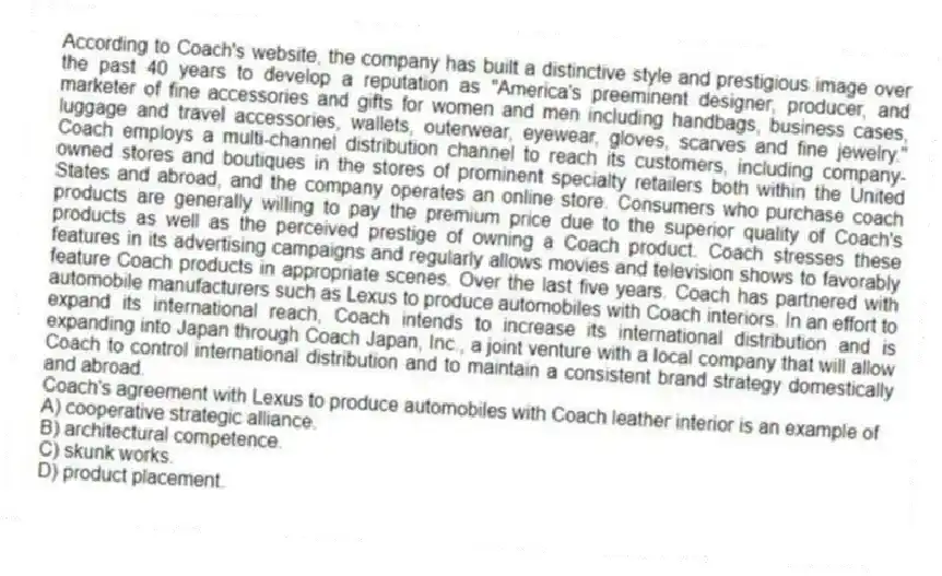 According to Coach's website, the company has built a distinctive style and prestigious image over the past 40 years to develop a reputation as "America's preeminent designer, producer, and marketer of fine accessories and gifts for women and men including handbags, business cases, luggage and travel accessories, wallets, outerwear, eyewear, gloves, scarves and fine jewelry." Coach employs a multi-channel distribution channel to reach its customers, including company-owned stores and boutiques in the stores of prominent specialty retailers both within the United States and abroad, and the company operates an online store. Consumers who purchase coach products are generally willing to pay the premium price due to the superior quality of Coach's products as well as the perceived prestige of owning a Coach product. Coach stresses these features in its advertising campaigns and regularly allows movies and television shows to favorably feature Coach products in appropriate scenes. Over the last five years. Coach has partnered with automobile manufacturers such as Lexus to produce automobiles with Coach interiors. In an effort to expand its international reach, Coach intends to increase its international distribution and is expanding into Japan through Coach Japan, Inc., a joint venture with a local company that will allow Coach to control international distribution and to maintain a consistent brand strategy domestically and abroad.
-Coach's agreement with Lexus to produce automobiles with Coach leather interior is an example of
A) cooperative strategic alliance.
B) architectural competence.
C) skunk works.
D) product placement.