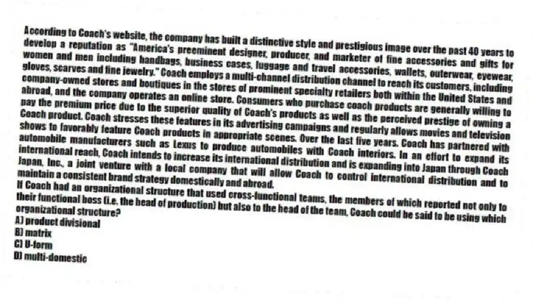 According to Coach's website, the company has built a distinctive style and prestigious image over the past 40 years to develop a reputation as "America's preeminent designer, producer, and marketer of fine accessories and gifts for women and men including handbags, business cases, luggage and travel accessories, wallets, outerwear, eyewear, gloves, scarves and fine jewelry." Coach employs a multi-channel distribution channel to reach its customers, including company-owned stores and boutiques in the stores of prominent specialty retailers both within the United States and abroad, and the company operates an online store. Consumers who purchase coach products are generally willing to pay the premium price due to the superior quality of Coach's products as well as the perceived prestige of owning a Coach product. Coach stresses these features in its advertising campaigns and regularly allows movies and television shows to favorably feature Coach products in appropriate scenes. Over the last five years. Coach has partnered with automobile manufacturers such as Lexus to produce automobiles with Coach interiors. In an effort to expand its international reach, Coach intends to increase its international distribution and is expanding into Japan through Coach Japan, Inc., a joint venture with a local company that will allow Coach to control international distribution and to maintain a consistent brand strategy domestically and abroad.
-If Coach had an organizational structure that used cross-functional teams, the members of which reported not only to their functional boss (i.e. the head of production) but also to the head of the team, Coach could be said to be using which organizational structure?
A) product divisional
B) matrix
C) U-form
D) multi-domestic