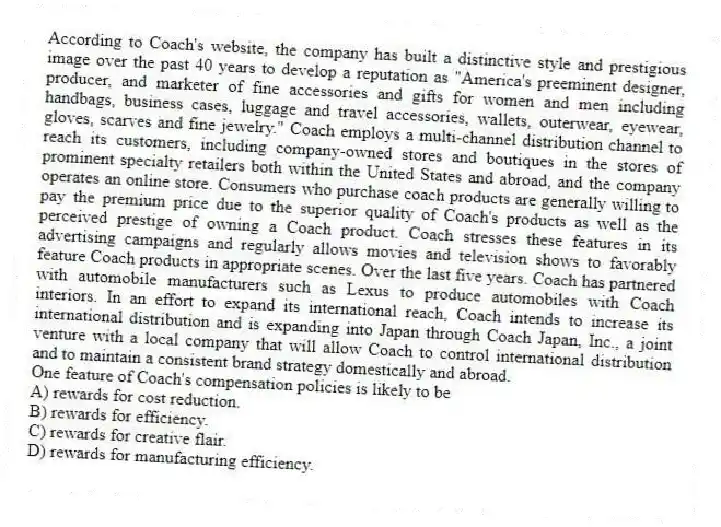 According to Coach's website, the company has built a distinctive style and prestigious image over the past 40 years to develop a reputation as "America's preeminent designer, producer, and marketer of fine accessories and gifts for women and men including handbags, business cases, luggage and travel accessories, wallets, outerwear, eyewear, gloves, scarves and fine jewelry." Coach employs a multi-channel distribution channel to reach its customers, including company-owned stores and boutiques in the stores of prominent specialty retailers both within the United States and abroad, and the company operates an online store. Consumers who purchase coach products are generally willing to pay the premium price due to the superior quality of Coach's products as well as the perceived prestige of owning a Coach product. Coach stresses these features in its advertising campaigns and regularly allows movies and television shows to favorably feature Coach products in appropriate scenes. Over the last five years. Coach has partnered with automobile manufacturers such as Lexus to produce automobiles with Coach interiors. In an effort to expand its international reach, Coach intends to increase its international distribution and is expanding into Japan through Coach Japan, Inc., a joint venture with a local company that will allow Coach to control international distribution and to maintain a consistent brand strategy domestically and abroad.
-One feature of Coach's compensation policies is likely to be
A) rewards for cost reduction.
B) rewards for efficiency.
C) rewards for creative flair.
D) rewards for manufacturing efficiency.