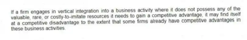 If a firm engages in vertical integration into a business activity where it does not possess any of the valuable, rare, or costly-to-imitate resources it needs to gain a competitive advantage, it may find itself at a competitive disadvantage to the extent that some firms already have competitive advantages in these business activities.