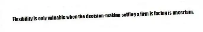 Flexibility is only valuable when the decision-making setting a firm is facing is uncertain.
