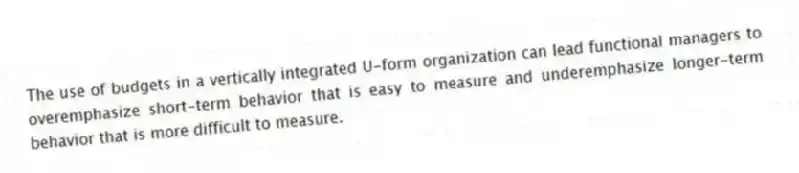 The use of budgets in a vertically integrated U-form organization can lead functional managers to overemphasize short-term behavior that is easy to measure and underemphasize longer-term behavior that is more difficult to measure.