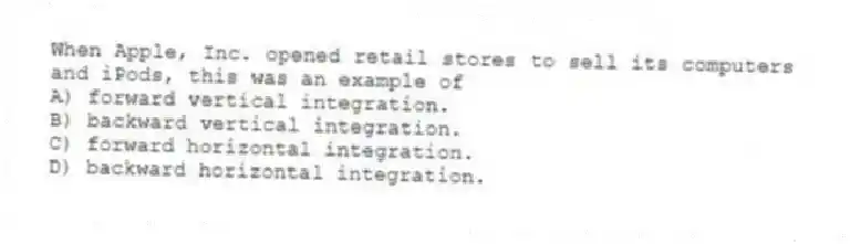 When Apple, Inc. opened retail stores to sell its computers and iPods, this was an example of
A) forward vertical integration.
B) backward vertical integration.
C) forward horizontal integration.
D) backward horizontal integration.