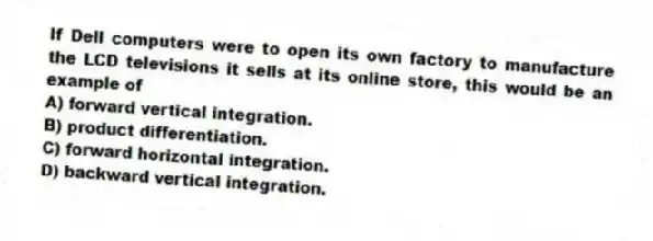 If Dell computers were to open its own factory to manufacture the LCD televisions it sells at its online store, this would be an example of
A) forward vertical integration.
B) product differentiation.
C) forward horizontal integration.
D) backward vertical integration.