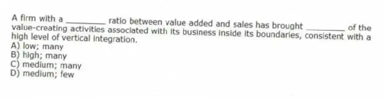A firm with a ________ ratio between value added and sales has brought ________ of the value-creating activities associated with its business inside its boundaries, consistent with a high level of vertical integration.
A) low; many
B) high; many
C) medium; many
D) medium; few