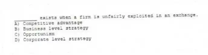 ________ exists when a firm is unfairly exploited in an exchange.
A) Competitive advantage
B) Business level strategy
C) Opportunism
D) Corporate level strategy