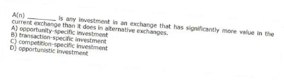 A(n) ________ is any investment in an exchange that has significantly more value in the current exchange than it does in alternative exchanges.
A) opportunity-specific investment
B) transaction-specific investment
C) competition-specific investment
D) opportunistic investment