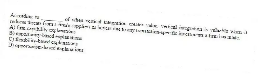 According to ________ of when vertical integration creates value, vertical integration is valuable when it reduces threats from a firm's suppliers or buyers due to any transaction-specific investments a firm has made.
A) firm capability explanations
B) opportunity-based explanations
C) flexibility-based explanations
D) opportunism-based explanations