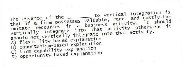 The essence of the ________ to vertical integration is that if a firm possesses valuable, rare, and costly-to-imitate resources in a business activity, it should vertically integrate into that activity otherwise it should not vertically integrate into that activity.
A) flexibility-based explanation
B) opportunism-based explanation
C) firm capability explanation
D) opportunity-based explanation